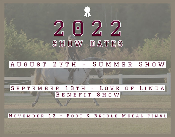 2022 Show Dates: August 27th - Summer Show. September 10th - Love of Linda Benefit Show. November 12 - Boot & Bridle Medal Final